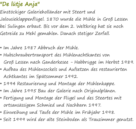 "De lütje Anja" Einstöckiger Galerieholländer mit Steert und Jalousieklappenflügel. 1870 wurde die Mühle in Groß Lessen bei Sulingen erbaut. Bis vor dem 2. Weltkrieg hat sie noch Getreide zu Mehl gemahlen. Danach stetiger Zerfall.  • Im Jahre 1987 Abbruch der Mühle. • Hubschraubertransport des Mühlenachtkantes von    Groß Lessen nach Ganderkesee - Habbrügge im Herbst 1989. • Aufbau des Mühlensockels und Aufsetzen des restaurierten    Achtkantes im Spätsommer 1992. • 1994 Restaurierung und Montage der Mühlenkappe. • Im Jahre 1995 Bau der Galerie nach Originalplänen. • Fertigung und Montage der Flügel und des Steertes mit    ortsansässigem Schmied und Nachbarn 1997. • Einweihung und Taufe der Mühle im Frühjahr 1998. • Seit 1999 wird der alte Steinboden als Trauzimmer genutzt.