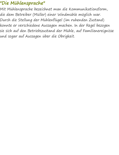 "Die Mühlensprache" Mit Mühlensprache bezeichnet man die Kommunikationsform,  die dem Betreiber (Müller) einer Windmühle möglich war.  Durch die Stellung der Mühlenflügel (im ruhenden Zustand) konnte er verschiedene Aussagen machen. In der Regel bezogen  sie sich auf den Betriebszustand der Mühle, auf Familienereignisse und sogar auf Aussagen über die Obrigkeit.