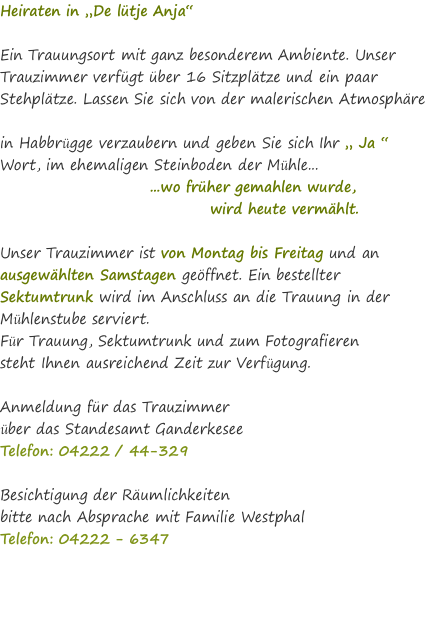 Heiraten in „De lütje Anja“  Ein Trauungsort mit ganz besonderem Ambiente. Unser Trauzimmer verfügt über 16 Sitzplätze und ein paar Stehplätze. Lassen Sie sich von der malerischen Atmosphäre  in Habbrügge verzaubern und geben Sie sich Ihr „ Ja “ Wort, im ehemaligen Steinboden der Mühle...                          ...wo früher gemahlen wurde,                                    wird heute vermählt.  Unser Trauzimmer ist von Montag bis Freitag und an ausgewählten Samstagen geöffnet. Ein bestellter Sektumtrunk wird im Anschluss an die Trauung in der Mühlenstube serviert. Für Trauung, Sektumtrunk und zum Fotografieren  steht Ihnen ausreichend Zeit zur Verfügung.  Anmeldung für das Trauzimmer  über das Standesamt Ganderkesee  Telefon: 04222 / 44-329   Besichtigung der Räumlichkeiten  bitte nach Absprache mit Familie Westphal Telefon: 04222 - 6347 