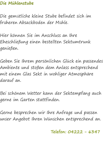 Die Mühlenstube  Die gemütliche kleine Stube befindet sich im früheren Absackboden der Mühle.   Hier können Sie im Anschluss an Ihre Eheschließung einen bestellten Sektumtrunk genießen.  Geben Sie Ihrem persönlichen Glück ein passendes Ambiente und stoßen dem Anlass entsprechend mit einem Glas Sekt in wohliger Atmosphäre darauf an.  Bei schönem Wetter kann der Sektempfang auch gerne im Garten stattfinden.  Gerne besprechen wir Ihre Anfrage und passen unser Angebot Ihren Wünschen entsprechend an.                               Telefon: 04222 - 6347