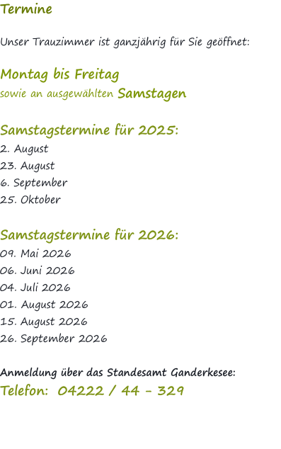 Termine  Unser Trauzimmer ist ganzjährig für Sie geöffnet:   Montag bis Freitag  sowie an ausgewählten Samstagen   Samstagstermine für 2025: 2. August 23. August  6. September 25. Oktober  Samstagstermine für 2026: 09. Mai 2026 06. Juni 2026 04. Juli 2026 01. August 2026 15. August 2026 26. September 2026  Anmeldung über das Standesamt Ganderkesee: Telefon:  04222 / 44 - 329